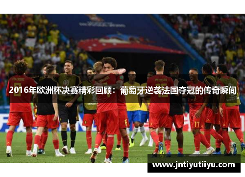 2016年欧洲杯决赛精彩回顾：葡萄牙逆袭法国夺冠的传奇瞬间