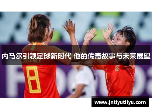 内马尔引领足球新时代 他的传奇故事与未来展望