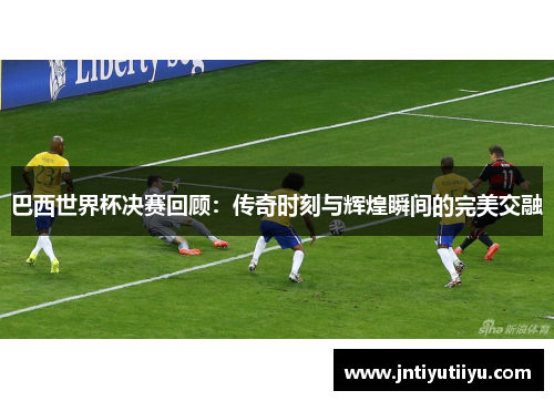 巴西世界杯决赛回顾：传奇时刻与辉煌瞬间的完美交融