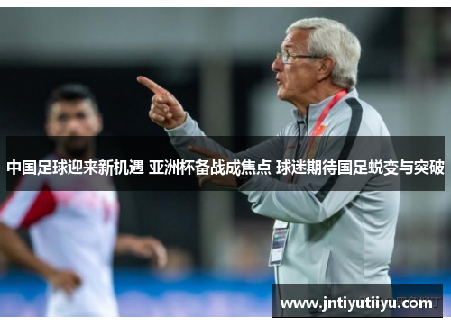 中国足球迎来新机遇 亚洲杯备战成焦点 球迷期待国足蜕变与突破
