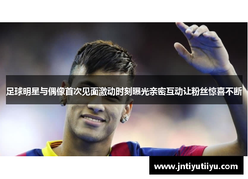 足球明星与偶像首次见面激动时刻曝光亲密互动让粉丝惊喜不断