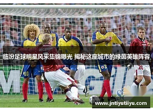 临汾足球明星风采集锦曝光 揭秘这座城市的绿茵英雄阵容
