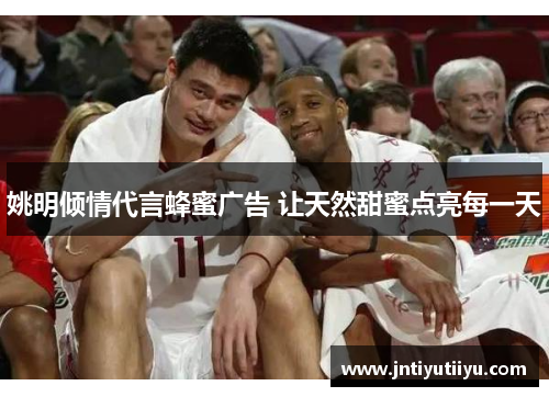 姚明倾情代言蜂蜜广告 让天然甜蜜点亮每一天