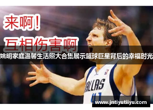 姚明家庭温馨生活照大合集展示篮球巨星背后的幸福时光