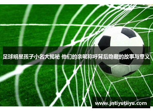 足球明星孩子小名大揭秘 他们的亲昵称呼背后隐藏的故事与意义