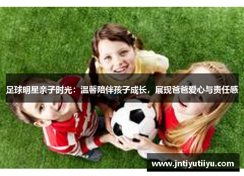 足球明星亲子时光：温馨陪伴孩子成长，展现爸爸爱心与责任感