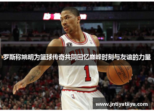 罗斯称姚明为篮球传奇共同回忆巅峰时刻与友谊的力量