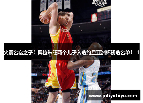 火箭名宿之子！奥拉朱旺两个儿子入选约旦亚洲杯初选名单！_1