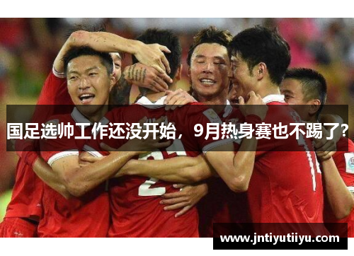 国足选帅工作还没开始，9月热身赛也不踢了？