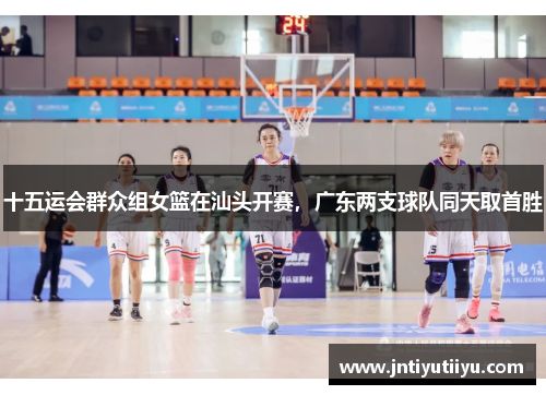 十五运会群众组女篮在汕头开赛，广东两支球队同天取首胜