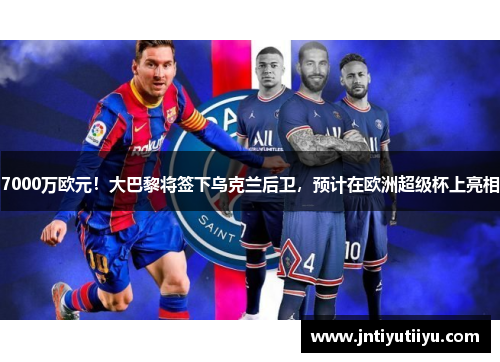 7000万欧元！大巴黎将签下乌克兰后卫，预计在欧洲超级杯上亮相