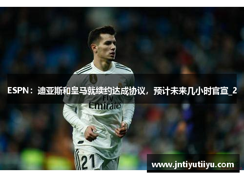 ESPN：迪亚斯和皇马就续约达成协议，预计未来几小时官宣_2